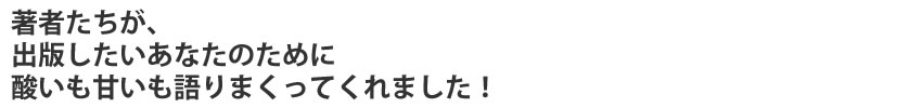 著者たちが、出版したいあなたのために
酸いも甘いも語りまくってくれました！
